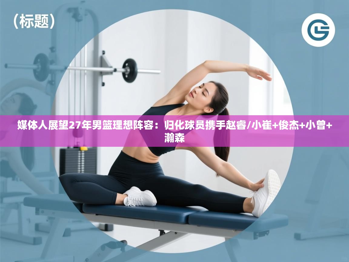 篮鲸体育入口-媒体人展望27年男篮理想阵容：归化球员携手赵睿/小崔+俊杰+小曾+瀚森  第4张